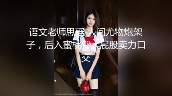 语文老师思瑶 人间尤物炮架子，后入蜜桃臀大屁股卖力口交